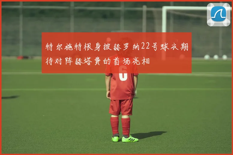 特尔施特根身披赫罗纳22号球衣期待对阵赫塔费的首场亮相