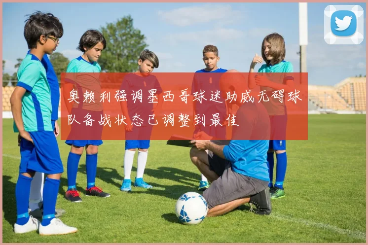 奥赖利强调墨西哥球迷助威无碍球队备战状态已调整到最佳