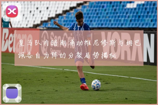皇马队内暗潮涌动维尼修斯与姆巴佩各自为阵的分裂局势揭秘
