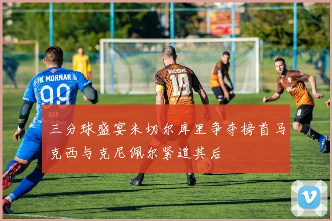 三分球盛宴米切尔库里争夺榜首马克西与克尼佩尔紧追其后