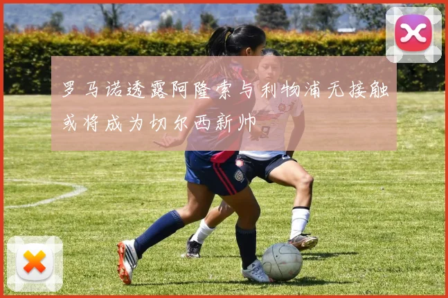 罗马诺透露阿隆索与利物浦无接触或将成为切尔西新帅