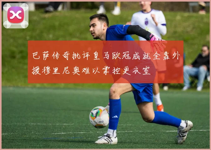 巴萨传奇批评皇马欧冠成就全靠外援穆里尼奥难以掌控更衣室