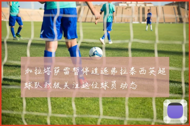 加拉塔萨雷暂停追逐弗拉泰西英超球队积极关注这位球员动态