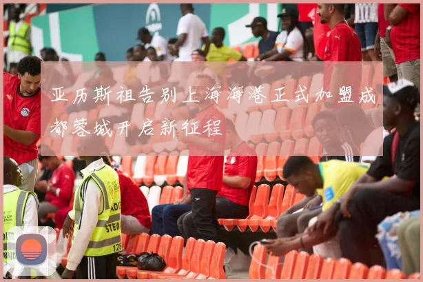 亚历斯祖告别上海海港正式加盟成都蓉城开启新征程