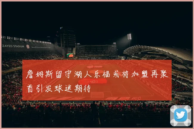 詹姆斯留守湖人乐福或将加盟再聚首引发球迷期待