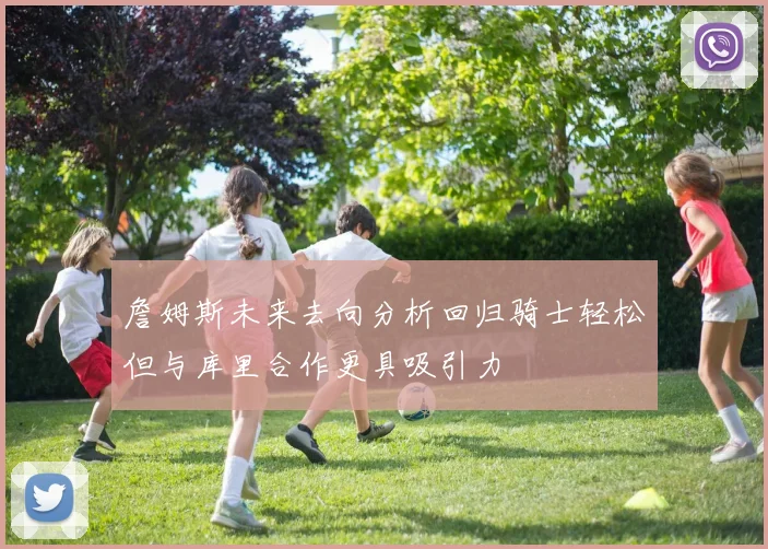 詹姆斯未来去向分析回归骑士轻松但与库里合作更具吸引力