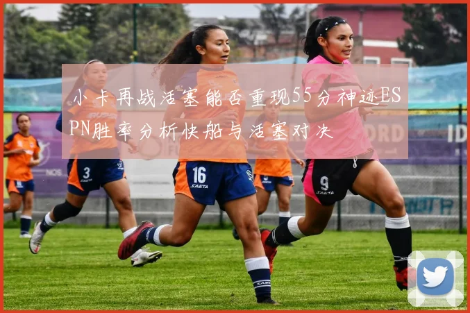 小卡再战活塞能否重现55分神迹ESPN胜率分析快船与活塞对决