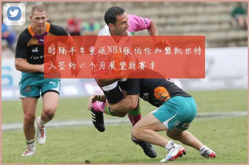 时隔半年重返NBA张伯伦加盟凯尔特人签约六个月展望新赛季