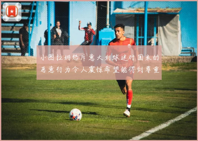 小图拉姆怒斥意大利球迷对国米的恶意行为令人震惊希望能得到尊重与支持