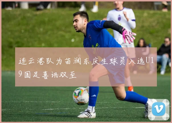 连云港队为苗润东庆生球员入选U19国足喜讯双至
