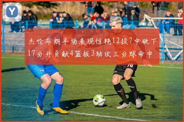 杰伦布朗半场表现惊艳12投7中砍下17分并贡献4篮板3助攻三分球命中率高达75